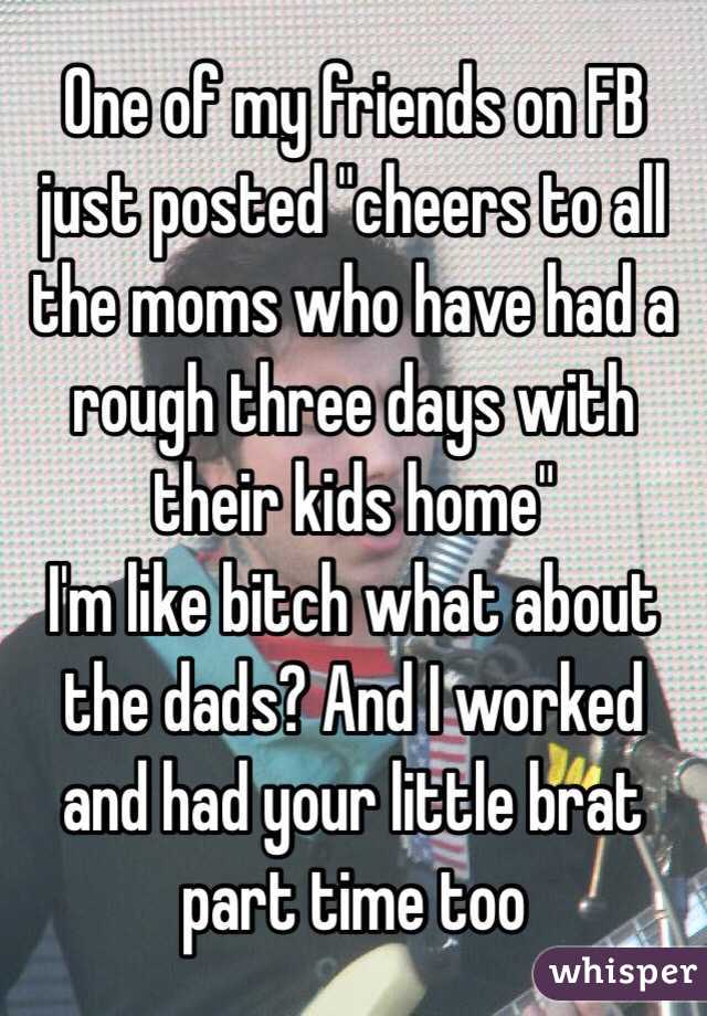 One of my friends on FB just posted "cheers to all the moms who have had a rough three days with their kids home"
I'm like bitch what about the dads? And I worked and had your little brat part time too
