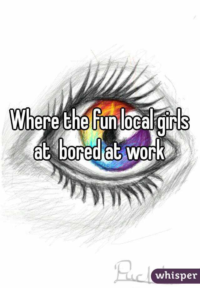 Where the fun local girls at  bored at work 