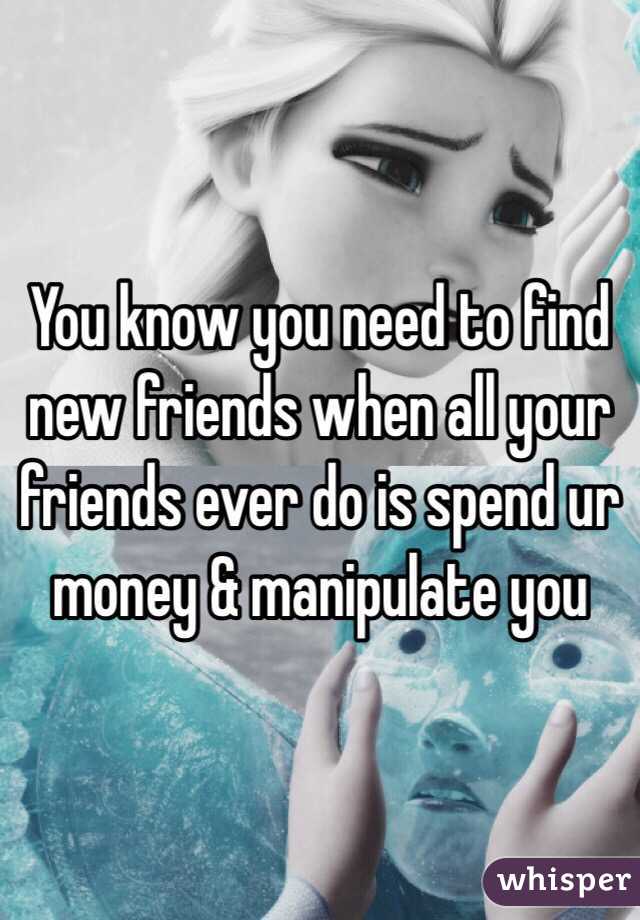You know you need to find new friends when all your friends ever do is spend ur money & manipulate you