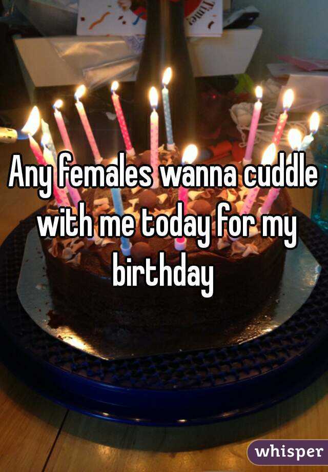 Any females wanna cuddle with me today for my birthday 