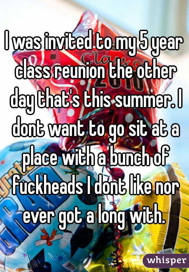 I was invited to my 5 year class reunion the other day that's this summer. I dont want to go sit at a place with a bunch of fuckheads I dont like nor ever got a long with. 