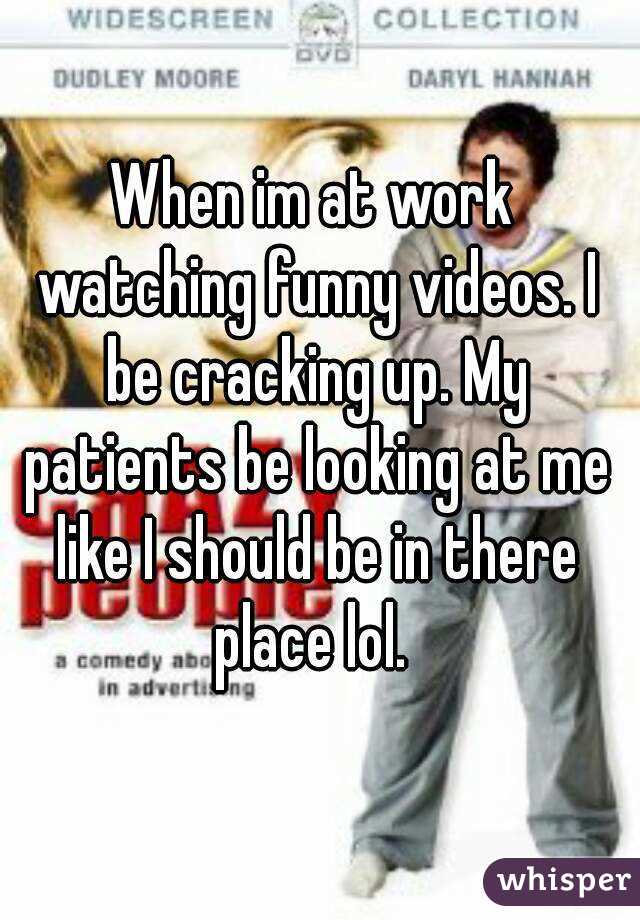 When im at work watching funny videos. I be cracking up. My patients be looking at me like I should be in there place lol. 