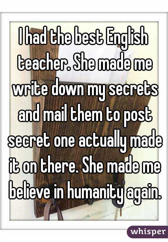 I had the best English teacher. She made me write down my secrets and mail them to post secret one actually made it on there. She made me believe in humanity again.