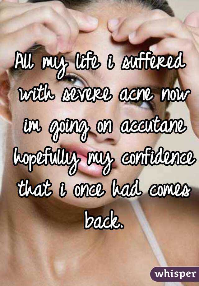 All my life i suffered with severe acne now im going on accutane hopefully my confidence that i once had comes back.