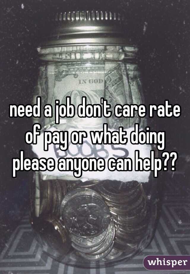 need a job don't care rate of pay or what doing please anyone can help??
