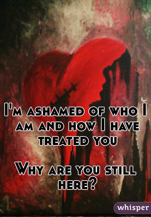 I'm ashamed of who I am and how I have treated you

Why are you still here?