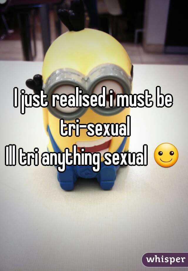 I just realised i must be tri-sexual
Ill tri anything sexual ☺
