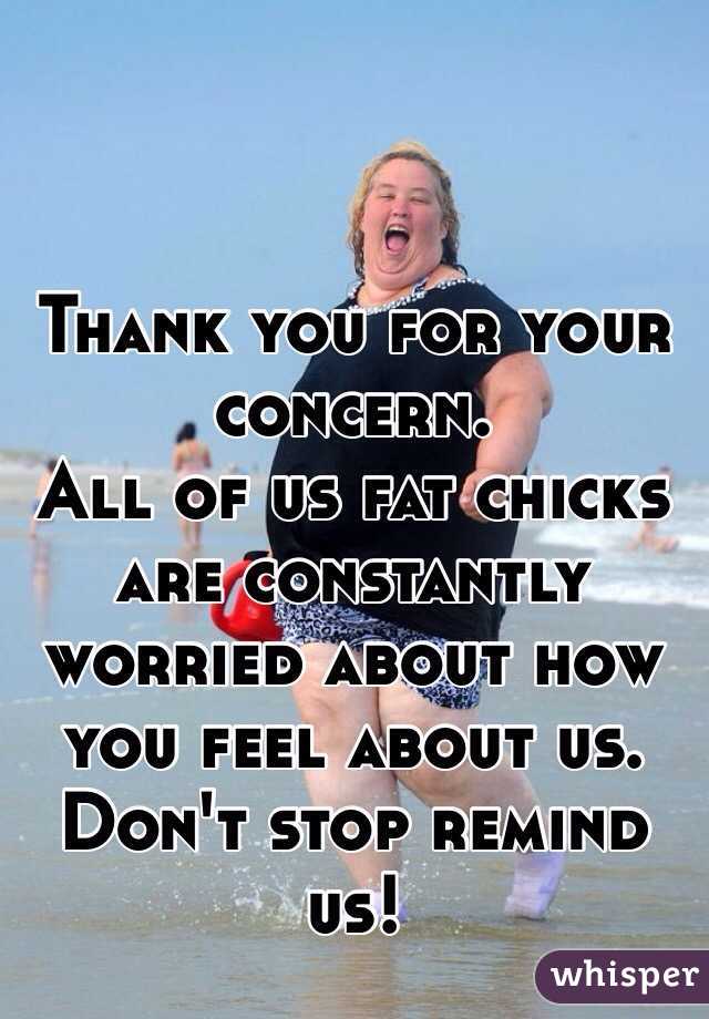 Thank you for your concern. 
All of us fat chicks are constantly worried about how you feel about us. Don't stop remind us!