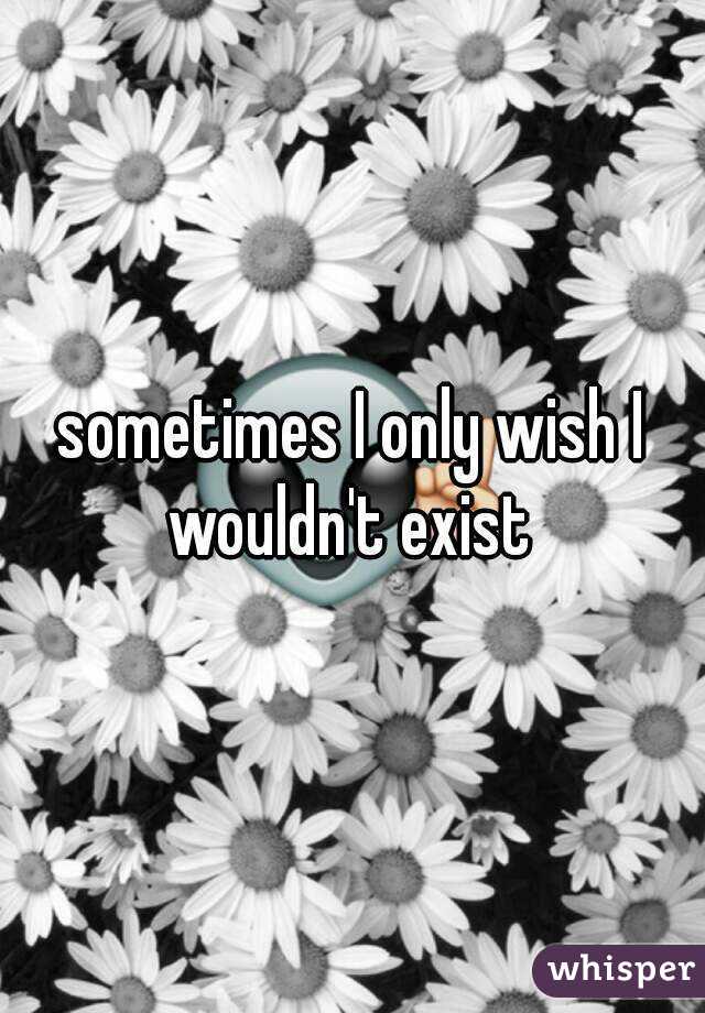 sometimes I only wish I wouldn't exist 