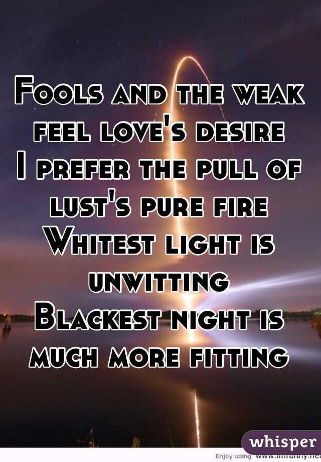 Fools and the weak feel love's desire
I prefer the pull of lust's pure fire
Whitest light is unwitting
Blackest night is much more fitting
