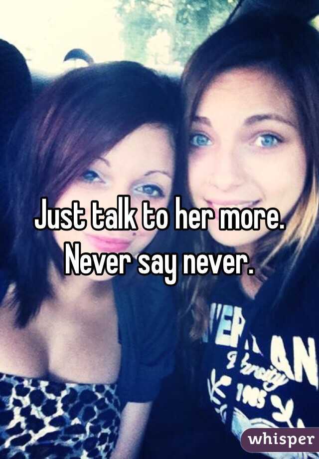 Just talk to her more. Never say never. 
