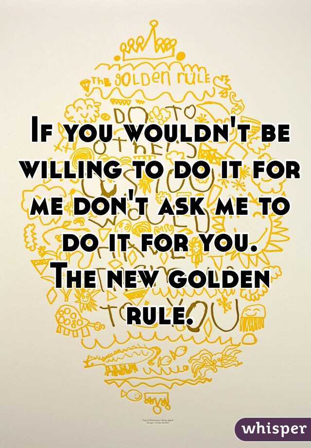 If you wouldn't be willing to do it for me don't ask me to do it for you.
The new golden rule.