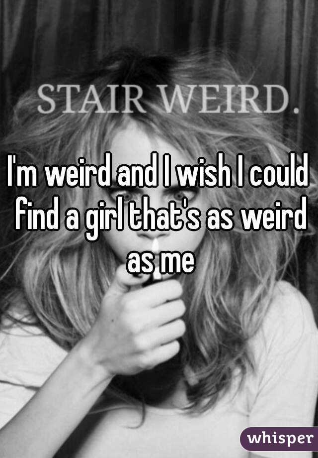I'm weird and I wish I could find a girl that's as weird as me