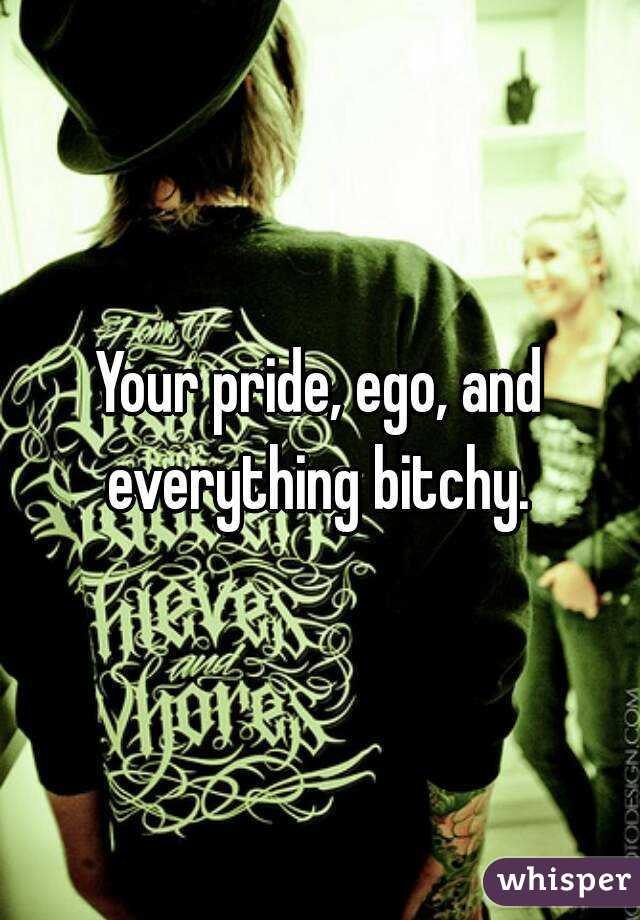 Your pride, ego, and everything bitchy. 