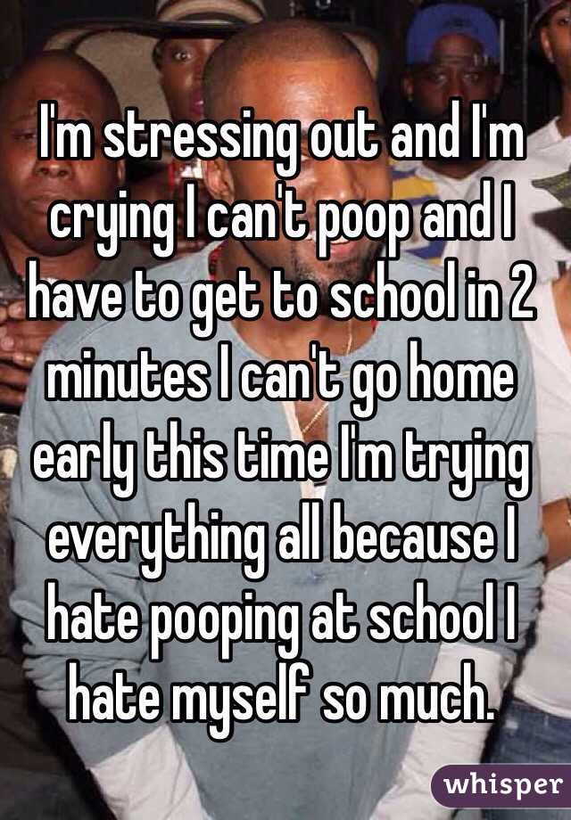 I'm stressing out and I'm crying I can't poop and I have to get to school in 2 minutes I can't go home early this time I'm trying everything all because I hate pooping at school I hate myself so much.