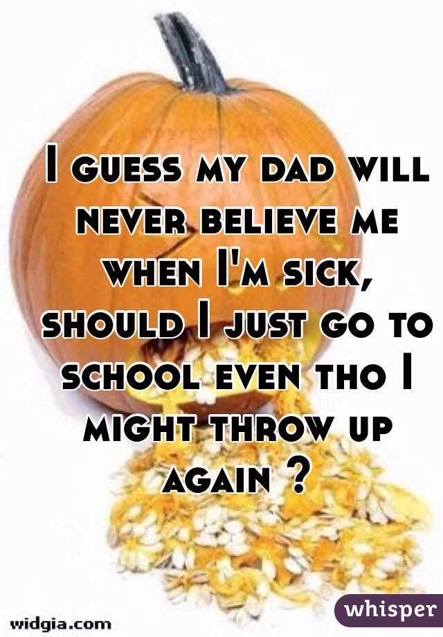 I guess my dad will never believe me when I'm sick, should I just go to school even tho I might throw up again ? 