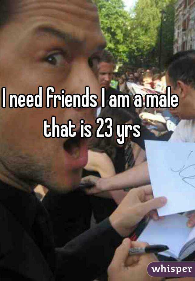I need friends I am a male that is 23 yrs