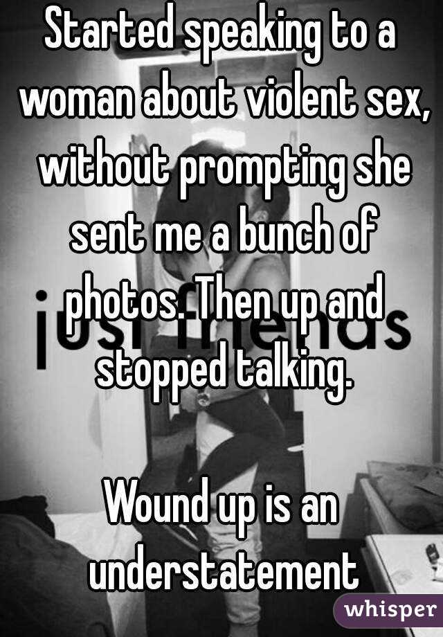 Started speaking to a woman about violent sex, without prompting she sent me a bunch of photos. Then up and stopped talking.

Wound up is an understatement
