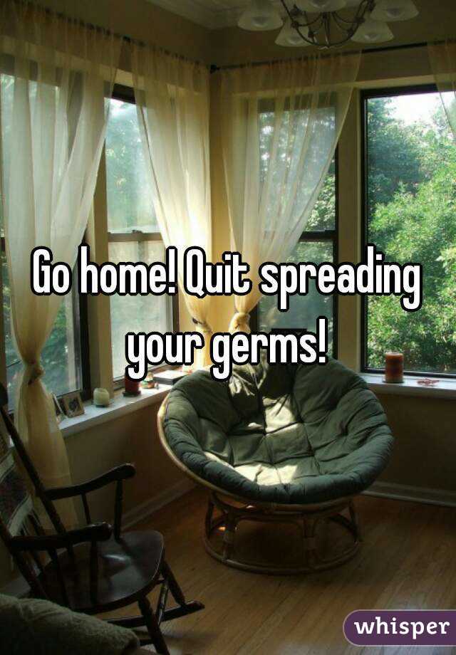 Go home! Quit spreading your germs! 