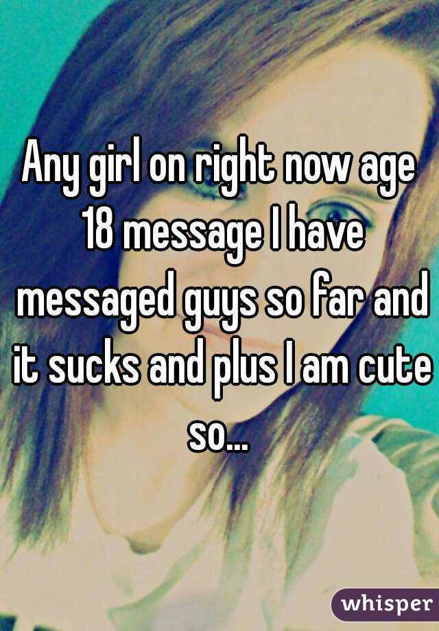 Any girl on right now age 18 message I have messaged guys so far and it sucks and plus I am cute so... 