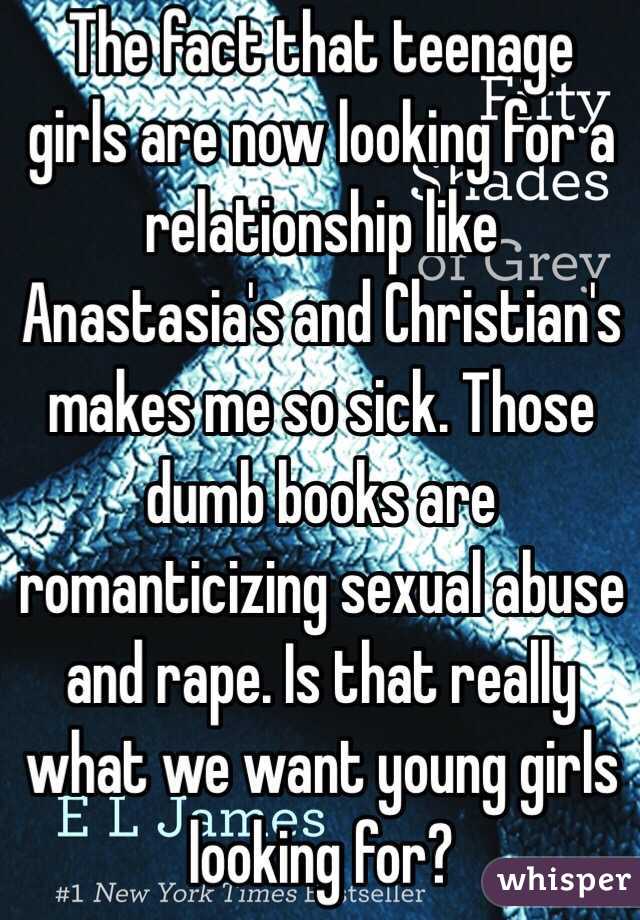 The fact that teenage girls are now looking for a relationship like Anastasia's and Christian's makes me so sick. Those dumb books are romanticizing sexual abuse and rape. Is that really what we want young girls looking for? 