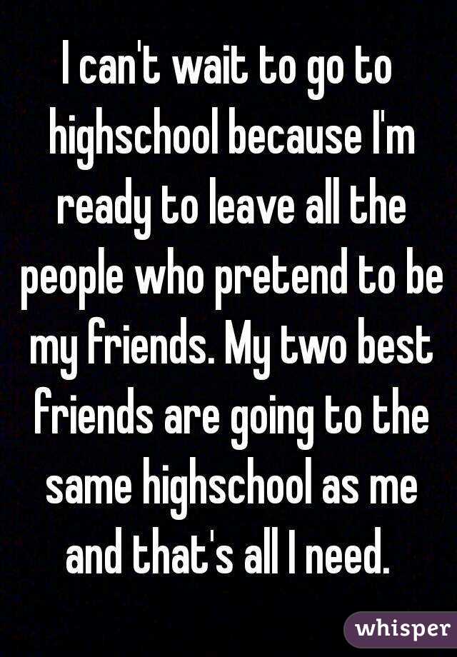 I can't wait to go to highschool because I'm ready to leave all the people who pretend to be my friends. My two best friends are going to the same highschool as me and that's all I need. 