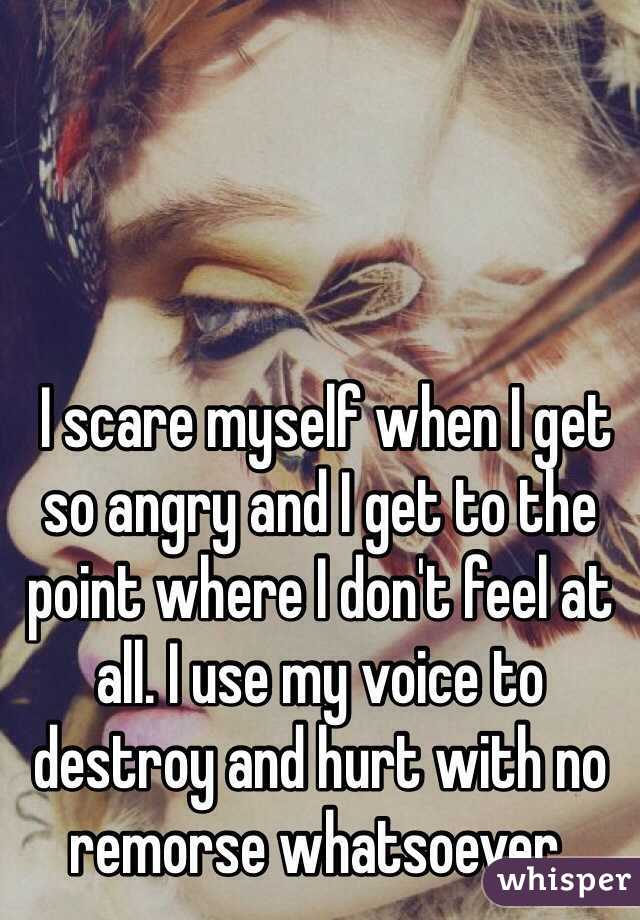  I scare myself when I get so angry and I get to the point where I don't feel at all. I use my voice to destroy and hurt with no remorse whatsoever.