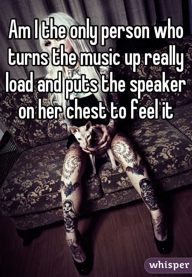 Am I the only person who turns the music up really load and puts the speaker on her chest to feel it