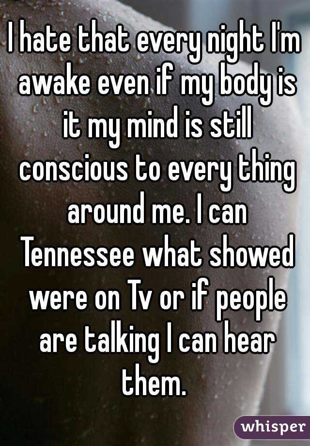 I hate that every night I'm awake even if my body is it my mind is still conscious to every thing around me. I can Tennessee what showed were on Tv or if people are talking I can hear them. 