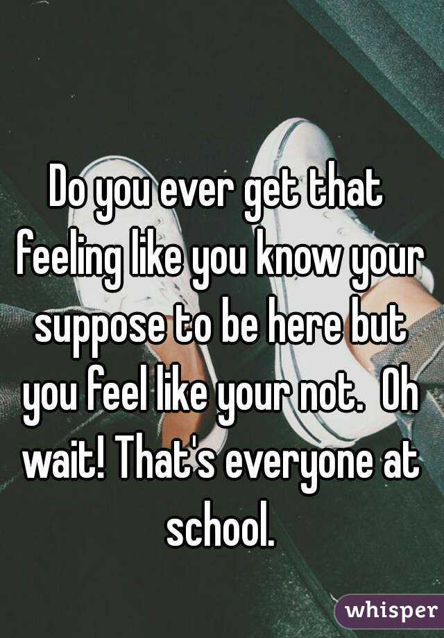 Do you ever get that feeling like you know your suppose to be here but you feel like your not.  Oh wait! That's everyone at school.