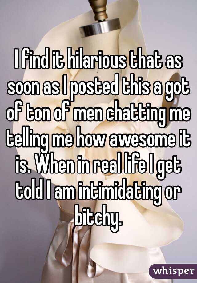 I find it hilarious that as soon as I posted this a got of ton of men chatting me telling me how awesome it is. When in real life I get told I am intimidating or bitchy.  