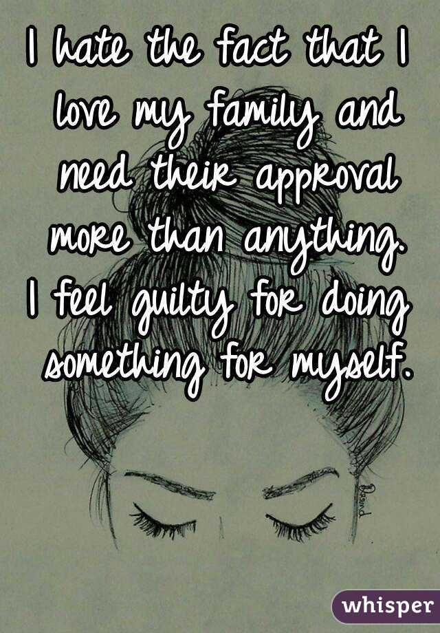 I hate the fact that I love my family and need their approval more than anything.
I feel guilty for doing something for myself.