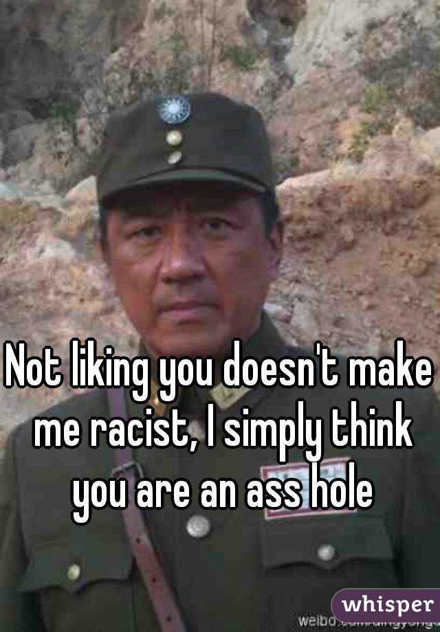 Not liking you doesn't make me racist, I simply think you are an ass hole