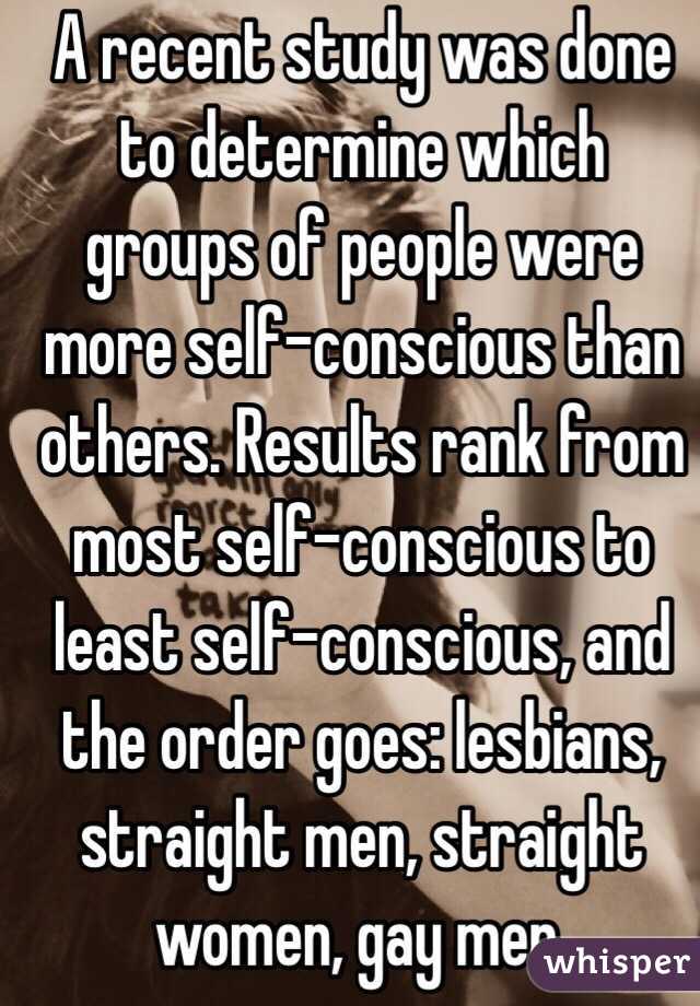 A recent study was done to determine which groups of people were more self-conscious than others. Results rank from most self-conscious to least self-conscious, and the order goes: lesbians, straight men, straight women, gay men.
