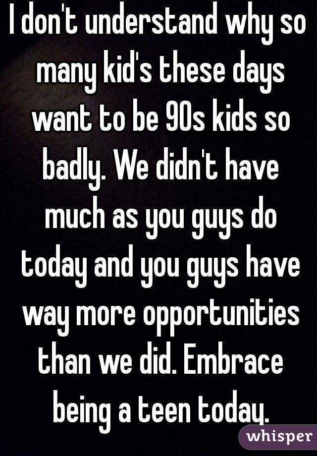 I don't understand why so many kid's these days want to be 90s kids so badly. We didn't have much as you guys do today and you guys have way more opportunities than we did. Embrace being a teen today.