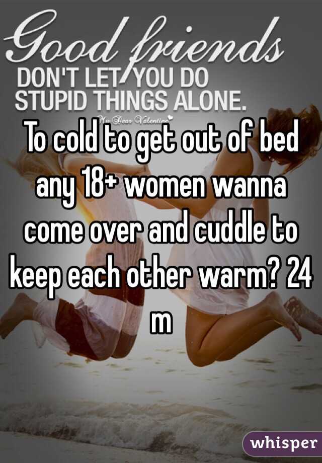 To cold to get out of bed any 18+ women wanna come over and cuddle to keep each other warm? 24 m
