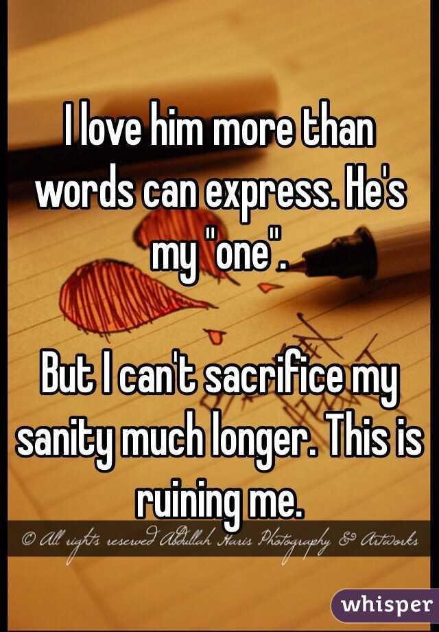 I love him more than words can express. He's my "one". 

But I can't sacrifice my sanity much longer. This is ruining me. 