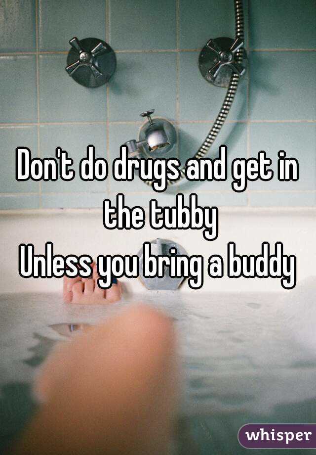 Don't do drugs and get in the tubby
Unless you bring a buddy