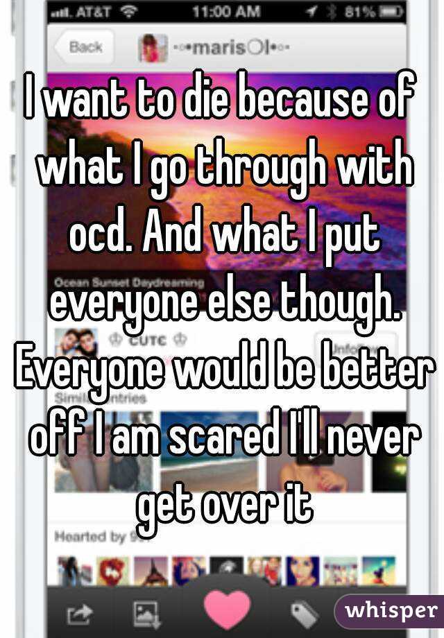 I want to die because of what I go through with ocd. And what I put everyone else though. Everyone would be better off I am scared I'll never get over it