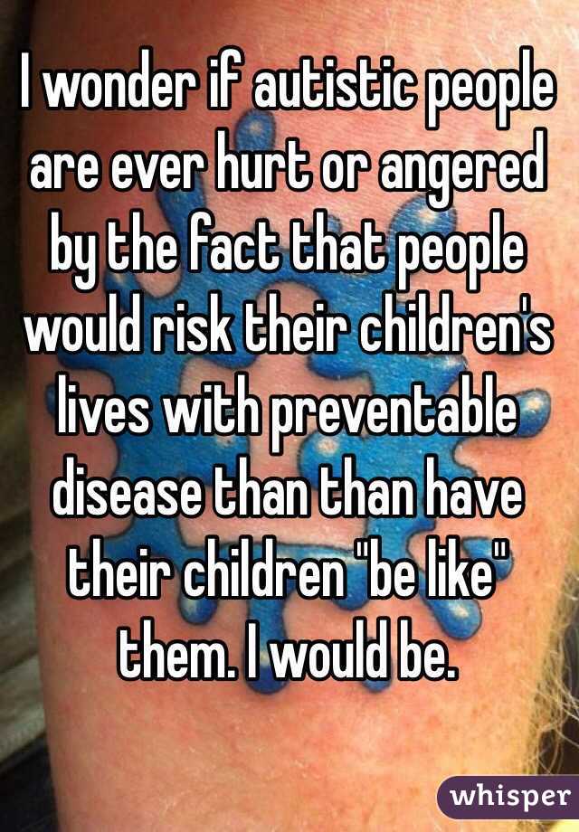 I wonder if autistic people are ever hurt or angered by the fact that people would risk their children's lives with preventable disease than than have their children "be like" them. I would be.