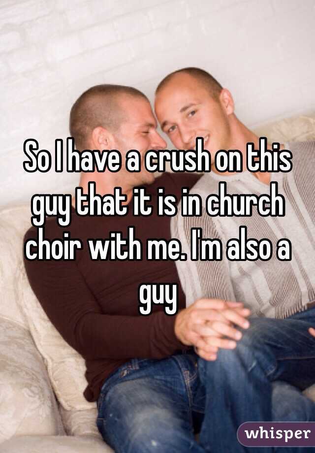 So I have a crush on this guy that it is in church choir with me. I'm also a guy