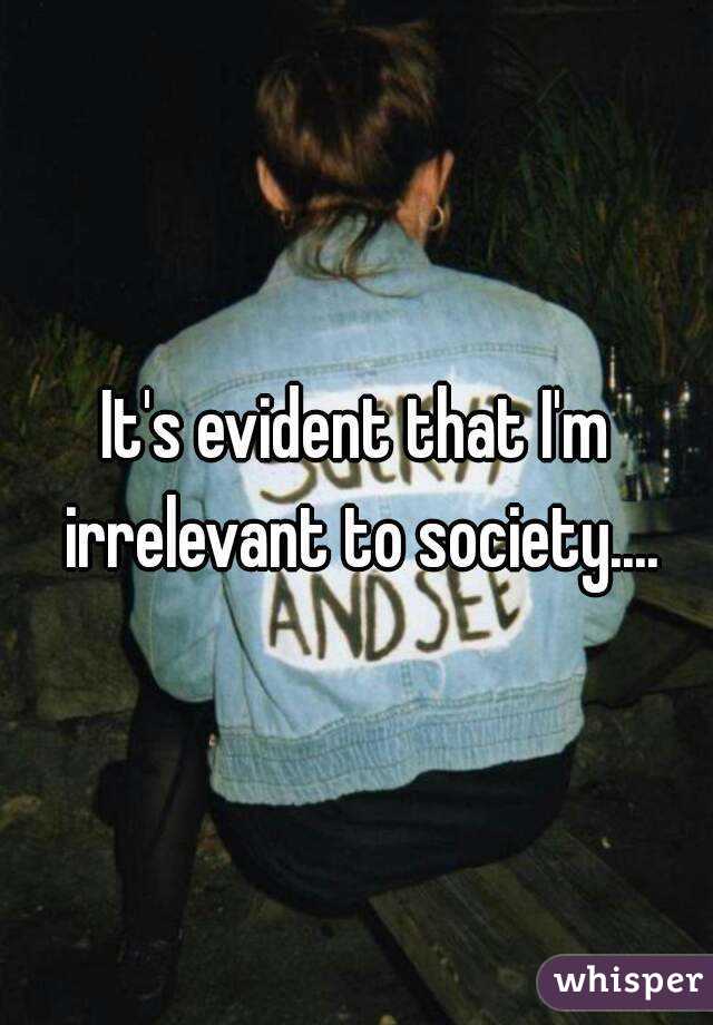 It's evident that I'm irrelevant to society....