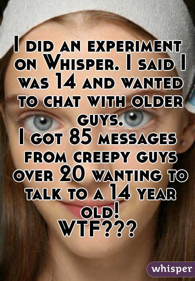 I did an experiment on Whisper. I said I was 14 and wanted to chat with older guys.
I got 85 messages from creepy guys over 20 wanting to talk to a 14 year old!
WTF???