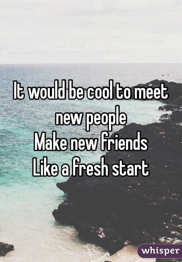 It would be cool to meet new people 
Make new friends 
Like a fresh start