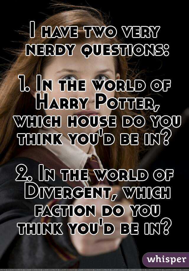 I have two very nerdy questions:

1. In the world of Harry Potter, which house do you think you'd be in? 

2. In the world of Divergent, which faction do you think you'd be in? 