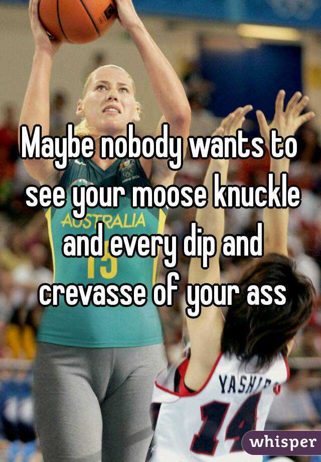 Maybe nobody wants to see your moose knuckle and every dip and crevasse of your ass