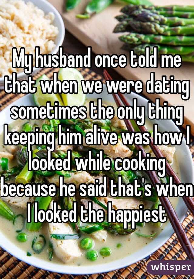 My husband once told me that when we were dating sometimes the only thing keeping him alive was how I looked while cooking because he said that's when I looked the happiest 