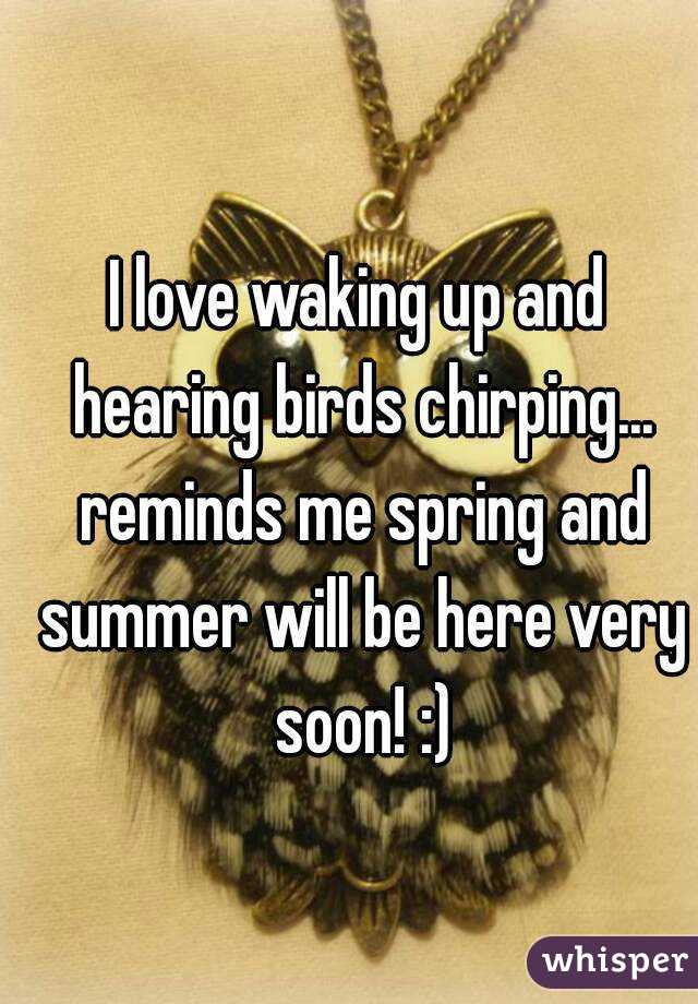 I love waking up and hearing birds chirping... reminds me spring and summer will be here very soon! :)