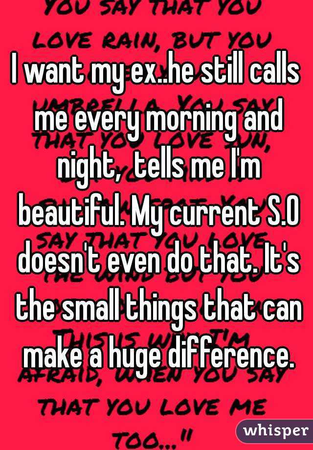 I want my ex..he still calls me every morning and night,  tells me I'm beautiful. My current S.O doesn't even do that. It's the small things that can make a huge difference.
