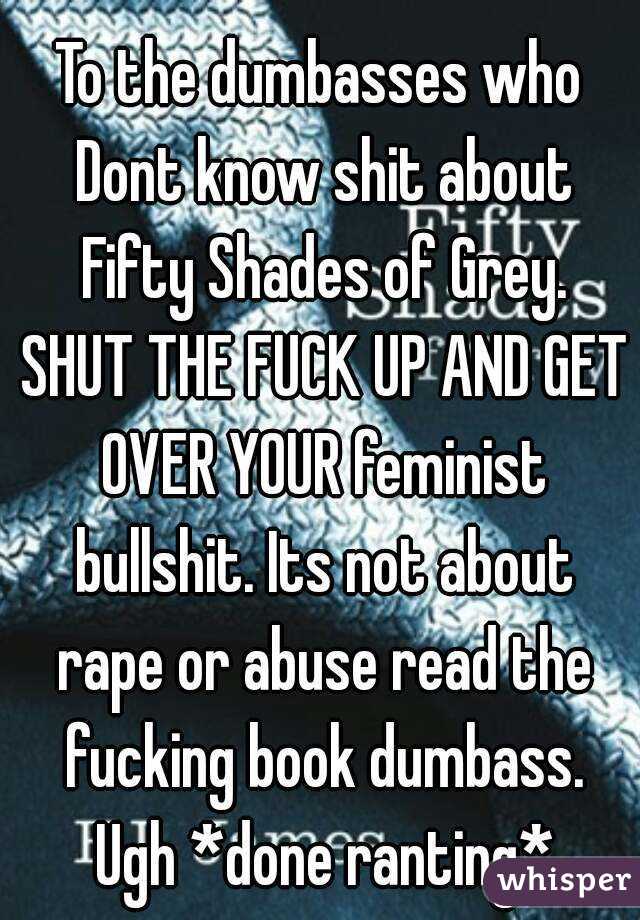 To the dumbasses who Dont know shit about Fifty Shades of Grey. SHUT THE FUCK UP AND GET OVER YOUR feminist bullshit. Its not about rape or abuse read the fucking book dumbass. Ugh *done ranting*